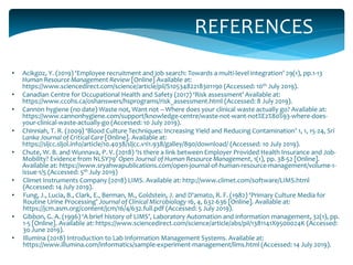REFERENCES
• Acikgoz, Y. (2019) ‘Employee recruitment and job search: Towards a multi-level integration’ 29(1), pp.1-13
Human Resource Management Review [Online] Available at:
https://www.sciencedirect.com/science/article/pii/S1053482218301190 (Accessed: 10th July 2019).
• Canadian Centre for Occupational Health and Safety (2017) ‘Risk assessment’ Available at:
https://www.ccohs.ca/oshanswers/hsprograms/risk_assessment.html (Accessed: 8 July 2019).
• Cannon hygiene (no date) Waste not, Want not – Where does your clinical waste actually go? Available at:
https://www.cannonhygiene.com/support/knowledge-centre/waste-not-want-not%E2%80%93-where-does-
your-clinical-waste-actually-go (Accessed: 10 July 2019).
• Chinniah, T. R. (2009) ‘Blood Culture Techniques: Increasing Yield and Reducing Contamination’ 1, 1, 15-24, Sri
Lanka Journal of Critical Care [Online]. Available at:
https://sljcc.sljol.info/article/10.4038/sljcc.v1i1.938/galley/890/download/ (Accessed: 10 July 2019).
• Chute, W. B. and Wunnava, P. V. (2018) ‘Is there a link between Employer Provided Health Insurance and Job-
Mobility? Evidence from NLSY79’ Open Journal of Human Resource Management, 1(1), pp. 38-52 [Online].
Available at: https://www.sryahwapublications.com/open-journal-of-human-resource-management/volume-1-
issue-1/5 (Accessed: 5th July 2019)
• Climet Instruments Company (2018) LIMS. Available at: http://www.climet.com/software/LIMS.html
(Accessed: 14 July 2019).
• Fung, J., Lucia, B., Clark, E., Berman, M., Goldstein, J. and D'amato, R. F. (1982) ‘Primary Culture Media for
Routine Urine Processing’ Journal of Clinical Microbiology 16, 4, 632-636 [Online]. Available at:
https://jcm.asm.org/content/jcm/16/4/632.full.pdf (Accessed: 5 July 2019).
• Gibbon, G. A. (1996) ‘A brief history of LIMS’, Laboratory Automation and information management, 32(1), pp.
1-5 [Online]. Available at: https://www.sciencedirect.com/science/article/abs/pii/1381141X9500024K (Accessed:
30 June 2019).
• Illumina (2018) Introduction to Lab Information Management Systems. Available at:
https://www.illumina.com/informatics/sample-experiment-management/lims.html (Accessed: 14 July 2019).
 
