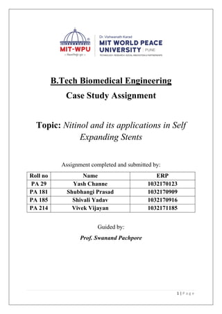 1 | P a g e
B.Tech Biomedical Engineering
Case Study Assignment
Topic: Nitinol and its applications in Self
Expanding Stents
Assignment completed and submitted by:
Roll no Name ERP
PA 29 Yash Channe 1032170123
PA 181 Shubhangi Prasad 1032170909
PA 185 Shivali Yadav 1032170916
PA 214 Vivek Vijayan 1032171185
Guided by:
Prof. Swanand Pachpore
 