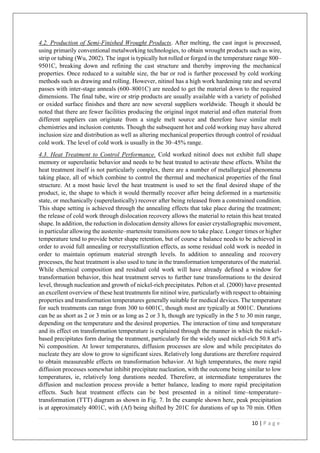 10 | P a g e
4.2. Production of Semi-Finished Wrought Products. After melting, the cast ingot is processed,
using primarily conventional metalworking technologies, to obtain wrought products such as wire,
strip or tubing (Wu, 2002). The ingot is typically hot rolled or forged in the temperature range 800–
9501C, breaking down and refining the cast structure and thereby improving the mechanical
properties. Once reduced to a suitable size, the bar or rod is further processed by cold working
methods such as drawing and rolling. However, nitinol has a high work hardening rate and several
passes with inter-stage anneals (600–8001C) are needed to get the material down to the required
dimensions. The final tube, wire or strip products are usually available with a variety of polished
or oxided surface finishes and there are now several suppliers worldwide. Though it should be
noted that there are fewer facilities producing the original ingot material and often material from
different suppliers can originate from a single melt source and therefore have similar melt
chemistries and inclusion contents. Though the subsequent hot and cold working may have altered
inclusion size and distribution as well as altering mechanical properties through control of residual
cold work. The level of cold work is usually in the 30–45% range.
4.3. Heat Treatment to Control Performance. Cold worked nitinol does not exhibit full shape
memory or superelastic behavior and needs to be heat treated to activate these effects. Whilst the
heat treatment itself is not particularly complex, there are a number of metallurgical phenomena
taking place, all of which combine to control the thermal and mechanical properties of the final
structure. At a most basic level the heat treatment is used to set the final desired shape of the
product, ie, the shape to which it would thermally recover after being deformed in a martensitic
state, or mechanically (superelastically) recover after being released from a constrained condition.
This shape setting is achieved through the annealing effects that take place during the treatment;
the release of cold work through dislocation recovery allows the material to retain this heat treated
shape. In addition, the reduction in dislocation density allows for easier crystallographic movement,
in particular allowing the austenite–martensite transitions now to take place. Longer times or higher
temperature tend to provide better shape retention, but of course a balance needs to be achieved in
order to avoid full annealing or recrystallization effects, as some residual cold work is needed in
order to maintain optimum material strength levels. In addition to annealing and recovery
processes, the heat treatment is also used to tune in the transformation temperatures of the material.
While chemical composition and residual cold work will have already defined a window for
transformation behavior, this heat treatment serves to further tune transformations to the desired
level, through nucleation and growth of nickel-rich precipitates. Pelton et al. (2000) have presented
an excellent overview of these heat treatments for nitinol wire, particularly with respect to obtaining
properties and transformation temperatures generally suitable for medical devices. The temperature
for such treatments can range from 300 to 6001C, though most are typically at 5001C. Durations
can be as short as 2 or 3 min or as long as 2 or 3 h, though are typically in the 5 to 30 min range,
depending on the temperature and the desired properties. The interaction of time and temperature
and its effect on transformation temperature is explained through the manner in which the nickel-
based precipitates form during the treatment, particularly for the widely used nickel-rich 50.8 at%
Ni composition. At lower temperatures, diffusion processes are slow and while precipitates do
nucleate they are slow to grow to significant sizes. Relatively long durations are therefore required
to obtain measureable effects on transformation behavior. At high temperatures, the more rapid
diffusion processes somewhat inhibit precipitate nucleation, with the outcome being similar to low
temperatures, ie, relatively long durations needed. Therefore, at intermediate temperatures the
diffusion and nucleation process provide a better balance, leading to more rapid precipitation
effects. Such heat treatment effects can be best presented in a nitinol time–temperature–
transformation (TTT) diagram as shown in Fig. 7. In the example shown here, peak precipitation
is at approximately 4001C, with (Af) being shifted by 201C for durations of up to 70 min. Often
 