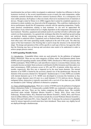 12 | P a g e
transformation has not been widely investigated or understood. Another key difference is the low
hysteresis involved, ie, the reverse transformation occurs at nearly the same temperature, unlike
martensite–austenite transitions which have extensive hysteresis effects. As a consequence of its
more subtle presence, the R-phase is often not clearly observed in mechanical tests of materials or
devices. Though a study by Šittner et al. (2006) suggests that it cannot be completely ignored, as a
minimum in elastic modulus was observed at the Rf temperature. This could have implications for
device performance should this Rf temperature coincide with the operating temperature. Finally,
some practical considerations relating to heat treatment. As can now be appreciated the
performance of any nitinol medical device is highly dependent on the temperature and duration of
heat treatment. Therefore, equipment and methods need to be used that will allow sufficiently tight
control over these parameters. As a general rule, techniques that allow for rapid heat up and cooling
are preferred, thereby minimizing ramp-up and cool-down durations, which could lead to
uncontrolled or undesired effects. Equipment such as fluidized baths and salt baths are therefore
most often used, with water quenching usually employed at the end of the cycle. The other key
aspect of the heat treatment is the fixturing that is used to keep the structure in the desired final
shape. The design and operation of this will be specific to each type of device, but again the effect
that the fixturing may have on heat-up and cool-down rates needs to be understood in order to
achieve proper process control.
5. Self-Expanding Metallic Stents
5.1. Introduction. Expandable biliary stents are used primarily for the palliation of malignant
biliary obstruction. There are two main categories of biliary stents: fixed-diameter plastic stents
(FDPS) and self-expanding metallic stents (SEMS). FDPS, introduced in 1980 were preceded their
SEMS counterparts. While FDPS are a safe and effective means to overcome biliary stenoses, they
eventually become occluded. Stent occlusion is attributed to biofilm formation such that under even
ideal circumstances, FDPS occlusion occurs in 30% and 50% of patients within three and six-
months, respectively. Bile flow rate is impacted on by the stent lumen diameter. The internal
diameter of an FDPS is limited by the accessory channel size of the duodenoscope. Because the
diameter of the accessory channel of a “therapeutic” duodenoscope is 3.2 mm, FDPSs are available
with internal diameters up to 12 Fr. SEMS were developed to overcome this limitation as they
deliver a larger diameter stent (10 mm) via a small diameter (7.5 Fr) delivery device. Because
malignant biliary obstruction is typically associated with a survival of less than one year, SEMS
are intended to yield “lifelong” palliation of obstructive symptoms.
5.2. Types of Self Expanding Stents. There are a variety of SEMS used in the palliation of malignant
biliary obstruction (Table 1). Commercially available SEMS vary moderately in design, delivery,
configuration, and sizes. There are few studies comparing the different stents. The available
uncovered stents include: Wallstent (Boston Scientifi c, Natick, MA), Zilver stent (Cook
Endoscopy, Winston-Salem, NC), Diamond stent (Boston Scientifi c, Natick, MA), and Flexxus
stent (ConMed, Billerica, MA). Covered stents include the covered Wallstent (Boston Scientific c,
Natick, MA) and Viabil stent (W.L. Gore, Flagstaff, AZ). To decrease the occlusion of expandable
stents by tumour ingrowth covered stents have been introduced. These stents vary slightly but all
are deployed through a duodenoscope.
 