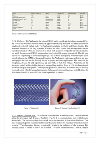 13 | P a g e
Table 1: Characteristics of SEMS [3]
5.2.1. Wallstent: The Wallstent is the original SEMS and is considered the industry standard (Fig.
8). Most of the published literature on SEMS applies to the biliary Wallstent. It is a braided stainless
steel mesh with soft barbed ends. The Wallstent is available in 40, 60 and 80mm lengths. The
available diameters of the fully expanded Wallstent are 8 and 10 mm. The delivery device has an
outside diameter of 7.5 Fr and consists of an 0.035-inch guidewire compatible introducer catheter,
on which the compressed SEMS is constrained by a hydrophilic-coated outer sheath. The delivery
device has a tapered tip to allow ease of passage. The SEMS is deployed by withdrawing the outer
sheath releasing the SEMS in the desired location. The Wallstent is radiopaque and there are four
radiopaque markers on the delivery device to guide precision deployment. The stent can be
recaptured, if need be, and repositioned up until 90% of full stent release. Wallstents can be
deployed entirely within the bile duct or in transpapillary position. There is 33% foreshortening of
the Wallstent post-deployment. Transpapillary positioned uncovered Wallstents may be reliably
removed within 12 to 24 hours after insertion. Subsequently, the stent becomes embedded into the
bile duct wall and it is more diffi cult, if not impossible, to remove.
Figure 8: Wallstent [3] Figure 9: Dimond Ultraflex Stent [3]
5.2.2. Dimond Ultraflex Stent. The Ultraflex Diamond stent is made of nitinol, a nickel-titanium
alloy that provides a high degree of flexibility (Fig. 9). It is constructed as a laser-welded single
knitted wire. The interstices of the lattice work are larger compared to those of the Wallstent. This
may more easily permit cannulation of the interstices and dilation for placement of another stent to
create a “Y” configuration; this may be potentially helpful in the palliation of hilar strictures. The
delivery device is similar to that of the Wallstent. The outer sheath measures 3 mm (8.5 Fr) in
 