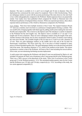 14 | P a g e
diameter. The stent is available in 4, 6, and 8 cm in length and 10 mm in diameter. Once the
deployment has commenced the stent cannot be recaptured. There is little foreshortening. There
are radiopaque markers to assist with the accurate positioning of the stent, however; the stent itself
is less visible radiographically compared to the Wallstent. Radial expansion forces are purportedly
similar. Four studies have been published which compared the Ultrafl ex Diamond stent with
Wallstent for palliation of malignant biliary strictures. While one reported equivalency, three others
reported inferior performance of the Ultrafl ex Diamond as compared to the Wallstent.
5.2.3. Z Stent. There have been multiple iterations of the Z stent. The original Gianturco-Rosch
“Z” stent was a stainless steel wire bent in a continuous Z shaped pattern forming a cylinder. This
was modifi ed by stringing together individual cages by adding small eyelets making the stent more
flexible and compressible. This is known as the Spiral Z stent The introducer is similar in diameter
to the Wallstent but the stent lengths vary. The Spiral Z stent is available in 5.7 cm and 7.5 cm
lengths and 10 mm in diameter. There are silver radiopaque markers along the length of the stent.
Another iteration of the design, the Za-stent, incorporates nitinol in place of stainless steel making
the stent more flexible. The available lengths of the Za-stent are 4, 6 and 8 cm with a diameter of
10 mm. There are gold radiopaque markers in the middle and at the end of the Za-stent for
fluoroscopic visualization. The Zilver stent (Fig. 10) is one piece of nitinol compared to many
pieces of nitinol threaded together (Za). The gold radiopaque markers are at the proximal and distal
end of the stents. The introducer diameter is 7 Fr, which is the smallest on the market. The release
mechanism is similar to that of the Wallstent. All forms of the Z stent including the newest edition,
Zilver stent, are non-shortening facilitating accurate deployment.
A multi-center trial comparing the Wallstent with Spiral Z stent was performed by Shah et al. and
included 145 patients.44 There were 64 patients in the Z stent group and 68 in the Wallstent group.
There was a 100% success in the placement of the stents. There were 8 occlusions in the Z-stent
group and 13 in the Wallstent group (p = 0.3). The calculated median patency rates for the Z-stent
and the Wallstent were 152 days and 154 days, respectively (p = 0.9). According to this study, the
two stents appeared comparable.[3]
Figure 10: Z Stent [3]
 