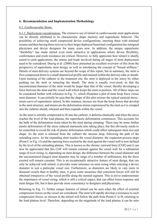 15 | P a g e
6. Recommendation and Implementation Methodology
6.1. Cardiovascular Stents.
6.1.1. Deployment considerations. The extensive use of nitinol in cardiovascular stent applications
can be directly attributed to its characteristic shape memory and superelastic behavior. The
possibility of achieving small compressed device configurations, inserting these with minimal
trauma and then having them recover to their larger deployed functional configuration has intrigued
physicians and device designers for many years now. In addition, the unique superelastic
“durability” has made nitinol even more attractive in applications where device flexibility,
conformance and crush resistance are critical. However, to fully appreciate how nitinol is ideally
suited to stent applications, the strains and loads involved during all stages of stent deployment
need to be considered. Duerig et al. (2000) have presented an excellent overview of this from the
perspective of superelastic stent design, as well as introducing the concept of “biased stiffness.”
Details of stent delivery systems are beyond the scope of this report, but in summary, the stent is
first compressed down to a small diametrical profile and retained within the delivery tube or sheath.
Upon tracking of the catheter to the treatment site, the stent is deployed in the artery by either
pushing out the stent or retracting the sheath. The stent is usually over-sized, so that the
unconstrained diameter of the stent would be larger than that of the vessel, thereby developing a
force between the stent and the vessel wall which keeps the stent in position. All of these steps can
be considered further with reference to Fig. 11, which illustrates a plot of stent hoop force versus
stent diameter. It can initially be seen that the shape of this plot mirrors the typical uniaxial stress–
strain curve of superelastic nitinol. In this instance, stresses are from the hoop forces that develop
in the stent structure, and strains are the deformation strains experienced by the stent as it is crimped
into the catheter sheath, released and then expands within the vessel.
As the stent is initially compressed to fit into the catheter, it deforms elastically and when the stress
reaches the level of the load plateau, the superelastic deformation commences. This accounts for
the bulk of the deformation strain taken by the stent during crimping. There may be some further
elastic deformation of the stress induced martensite also taking place, but this obviously needs to
be controlled to avoid the risk of plastic deformation which could affect subsequent stent size and
shape. As the stent is released from the catheter the stresses drop, following the path of the
unloading curve. As the expanding stent reaches the vessel diameter, the expansion process stops
(Point C in Fig. 11) and the opening force exerted by the stent against the vessel wall is now defined
by the level of the unloading plateau. This is known as the chronic outward force (COF) and it can
now be appreciated that this COF will remain constant against the vessel wall for a substantial
range of over-sizing, ie, depending on stent design, the difference between the vessel diameter and
the unconstrained (larger) stent diameter may be range of a number of millimeters, but the force
exerted will remain constant. This is an exceptionally attractive feature of stent design, that can
only be achieved with nitinol; it provides some tolerance on stent sizing when selecting a device
diameter to suit a particular vessel size. Furthermore, as diameters are likely to vary more in
diseased vessels than in healthy ones, it gives some assurance that consistent forces will still be
obtained irrespective of the vessel profile along the stented segment. This is not to underestimate
the importance of vessel sizing, which is still a critical aspect, that can affect tissue response and
stent fatigue life; but it does provide more consistency to designers and physicians.
Returning to Fig. 11, further unique features of nitinol can be seen when the effect of external
compression forces on the vessel are considered. The stent will rapidly develop a resistance to such
compression forces, as stresses in the nitinol will follow the path from Points C to D, returning to
the load plateau level. Therefore, depending on the magnitude of the load plateau it can be seen
 