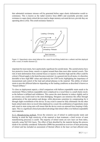 16 | P a g e
that substantial resistance stresses will be generated before super elastic deformation would re-
commence. This is known as the radial resistive force (RRF) and essentially provides crush
resistance to super elastic nitinol devices (and to shape memory activated devices, provide they are
operating above (Af)). This crush resistance feature is
Figure 11: Superelastic stress strain behavior for a stent (8 mm) being loaded into a catheter and then deployed
with a vessel, of smaller diameter [2]
important for most stents, but is particularly significant for carotid stents. The carotid arteries have
less protective tissue (bone, muscle or organs) around them than most other stented vessels. This
risk of stent deformation from external forces or injuries is therefore high and the effect could be
critical, if blood supply to the brain becomes restricted. As a general rule for all stents, it is therefore
desirable to have high RRF values and relatively low COF levels; highlighting the importance of
measurement and control of the load and unload plateaus in the material. This ability of nitinol
stents to provide different behavior depending on the loading conditions as described is known as
“biased stiffness.”
To close on deployment aspects, a brief comparison with balloon expandable stents needs to be
mentioned. When a balloon expandable stent is deployed in a vessel there is a small elastic recoil,
as the balloon is deflated and withdrawn. This causes the stent diameter to reduce slightly and in
an extreme case could result in the stent dislodging. Designers can minimize this effect through
optimization of the stent pattern and design, while physicians sometime try compensating for it
through slight overinflation of the device. In any event it cannot be fully eliminated. On the other
hand, nitinol stents show no recoil when deployed in a vessel; the combination of superelastic strain
and vessel to stent sizing ratio will ensure that the device exerts an outward force keeping it fully
open. This is a significant clinical procedural advantage that nitinol offers over balloon expandable
stent materials.
6.1.2. Manufacturing methods. Given the extensive use of nitinol in cardiovascular stents and
bearing in mind the high sensitivity of the material to heat treatment, a brief review of stent
manufacturing processes is useful. The majority of nitinol stents are now laser cut from tubes,
typically using Nd-YAG lasers. The effect of heat absorbed by the material during this process
needs to be carefully considered. Schuessler (2000) has presented an overview of laser processing
of nitinol and has included an assessment of thermal effects in the laser cut heat affected zone
 