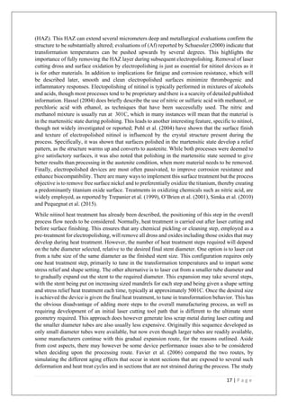 17 | P a g e
(HAZ). This HAZ can extend several micrometers deep and metallurgical evaluations confirm the
structure to be substantially altered; evaluations of (Af) reported by Schuessler (2000) indicate that
transformation temperatures can be pushed upwards by several degrees. This highlights the
importance of fully removing the HAZ layer during subsequent electropolishing. Removal of laser
cutting dross and surface oxidation by electropolishing is just as essential for nitinol devices as it
is for other materials. In addition to implications for fatigue and corrosion resistance, which will
be described later, smooth and clean electropolished surfaces minimize thrombogenic and
inflammatory responses. Electopolishing of nitinol is typically performed in mixtures of alcohols
and acids, though most processes tend to be proprietary and there is a scarcity of detailed published
information. Hassel (2004) does briefly describe the use of nitric or sulfuric acid with methanol, or
perchloric acid with ethanol, as techniques that have been successfully used. The nitric and
methanol mixture is usually run at 301C, which in many instances will mean that the material is
in the martensitic state during polishing. This leads to another interesting feature, specific to nitinol,
though not widely investigated or reported; Pohl et al. (2004) have shown that the surface finish
and texture of electropolished nitinol is influenced by the crystal structure present during the
process. Specifically, it was shown that surfaces polished in the martensitic state develop a relief
pattern, as the structure warms up and converts to austenite. While both processes were deemed to
give satisfactory surfaces, it was also noted that polishing in the martensitic state seemed to give
better results than processing in the austenite condition, when more material needs to be removed.
Finally, electropolished devices are most often passivated, to improve corrosion resistance and
enhance biocompatibility. There are many ways to implement this surface treatment but the process
objective is to remove free surface nickel and to preferentially oxidize the titanium, thereby creating
a predominantly titanium oxide surface. Treatments in oxidizing chemicals such as nitric acid, are
widely employed, as reported by Trepanier et al. (1999), O’Brien et al. (2001), Simka et al. (2010)
and Pequegnat et al. (2015).
While nitinol heat treatment has already been described, the positioning of this step in the overall
process flow needs to be considered. Normally, heat treatment is carried out after laser cutting and
before surface finishing. This ensures that any chemical pickling or cleaning step, employed as a
pre-treatment for electropolishing, will remove all dross and oxides including those oxides that may
develop during heat treatment. However, the number of heat treatment steps required will depend
on the tube diameter selected, relative to the desired final stent diameter. One option is to laser cut
from a tube size of the same diameter as the finished stent size. This configuration requires only
one heat treatment step, primarily to tune in the transformation temperatures and to impart some
stress relief and shape setting. The other alternative is to laser cut from a smaller tube diameter and
to gradually expand out the stent to the required diameter. This expansion may take several steps,
with the stent being put on increasing sized mandrels for each step and being given a shape setting
and stress relief heat treatment each time, typically at approximately 5001C. Once the desired size
is achieved the device is given the final heat treatment, to tune in transformation behavior. This has
the obvious disadvantage of adding more steps to the overall manufacturing process, as well as
requiring development of an initial laser cutting tool path that is different to the ultimate stent
geometry required. This approach does however generate less scrap metal during laser cutting and
the smaller diameter tubes are also usually less expensive. Originally this sequence developed as
only small diameter tubes were available, but now even though larger tubes are readily available,
some manufacturers continue with this gradual expansion route, for the reasons outlined. Aside
from cost aspects, there may however be some device performance issues also to be considered
when deciding upon the processing route. Favier et al. (2006) compared the two routes, by
simulating the different aging effects that occur in stent sections that are exposed to several such
deformation and heat treat cycles and in sections that are not strained during the process. The study
 
