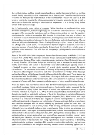 18 | P a g e
showed that strained and heat treated material aged more rapidly than material that was just heat
treated, thereby increasing ((Af)) at a more rapid rate in these regions. This effect can of course be
accounted for during the development of an overall heat treatment schedule for a device. It does
however point to the potential for inhomogenous material properties across the device, as well as
less scope for intentional shifting of transformation temperature, if it is already being pushed
upward by the expansion steps.
6.1.3. Cardiovascular stents – Clinical examples. Whilst there is a vast number of nitinol stents
developed and approved, there are surprisingly few available for cardiovascular use. The majority
are approved for non-vascular indications, such as biliary stenting, and do not meet the regulatory
requirements for cardiovascular devices. This situation developed over time, due to off-label use
of these non-vascular stents in vascular applications, resulting in devices with the lowest level of
design and development input being used in the most challenging anatomical applications. The end
result was a high number of device failures, leading ultimately to tighter control of such off-label
use (Bridges and Maisel, 2008). The situation has therefore improved in recent years with an
increasing number of stents being specifically designed and developed for a whole range of
peripheral vessel anatomies. Even still, there are many design challenges to be addressed in these
applications.
Some of the initial nitinol stent designs and features have been reviewed by O’Brien (1999) and
Stoeckel et al. (2004). While many new additional designs are being developed, the basic principal
features remain the same. These cardiovascular devices are mainly tube-based designs, ie, laser cut,
as already described. (Wire-based designs are more widely used in non-vascular applications and
will be reviewed in a later section of this report.) These tube-based designs typically consist of
cylindrical segments or rings comprised of several struts spanning around the device
circumference. The mechanical performance of this ring will primarily control the radial stiffness
of the device. These rings are connected to each other via “connector” or “bridge” struts; the design
and number of these will influence the axial stiffness or flexibility of the stent. These features are
best described with the aid of Fig. 12, which shows a drawing of the Radius coronary stent, one of
the first commercial nitinol cardiovascular stents. This shows a number of such rings consisting of
a zigzag set of struts, with these rings connected at a number of points around the circumference.
While the Radius stent was the first nitinol stent developed specifically for coronary arteries, it
enjoyed only moderate clinical and commercial success. Angiographic studies suggested that the
device continued to slightly expand for a number of months after implantation, leading to a greater
neointima formation (Kobayashi et al., 2001). While this neointima had minimal effect on lumen
diameter, the trend was undesirable and usage of the device diminished. A variation of this device
was developed specifically for stenting of saphenous vein grafts (SVG). These vessels have a high
incidence of re-occlusion after the by-pass surgery; in addition, stenting of these is known to be
problematic due to risk of dissection and embolization of plaque particulate. Fabric covered stents
were therefore developed with the aim of trapping any particulate against the vessel wall. The
Symbiot nitinol stent was such a device, with a PFTE covering on the inner and outer surfaces.
Ultimately however, clinical studies on this covered device failed to show an advantage over
conventional stents, with regard to reducing embolization; covered balloon expandable devices
fared similarly in this indication (Blackman et al., 2005). Perhaps these initial set-backs in coronary
applications had an impact, as there had been no significant approvals for nitinol coronary stents
for several years. However, as nitinol technologies and expertise have continued to develop, the
inherent flexibility of the material is now being exploited in a much wider spread of demanding
applications in the peripheral vasculature. This on-going evolution of the technology and a growing
appreciation for its benefits has also given a recently renewed interest in coronary applications. In
 