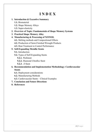 2 | P a g e
I N D E X
1. Introduction & Executive Summary
1.1. Biomaterial
1.2. Shape Memory Alloys
1.3. Super-elasticity
2. Overview of Topic: Fundamentals of Shape Memory Systems
3. Practical Shape Memory Alloy
4. Manufacturing & Processing of NiTiNOL
4.1. Melting methods and Compositional Effects
4.2. Production of Semi-Finished Wrought Products
4.3. Heat Treatment to Control Performance
5. Self-Expanding Metallic Stents
5.1. Introduction
5.2. Types of Self-Expanding Stents
5.2.1. Wallstent
5.2.2. Diamond Ultraflex Stent
5.2.3. Z Stent
6. Recommendation and Implementation Methodology: Cardiovascular
Stents
6.1. Deployment considerations
6.2. Manufacturing Methods
6.3. Cardiovascular Stents – Clinical Examples
7. Conclusion and Future Directions
8. References
 