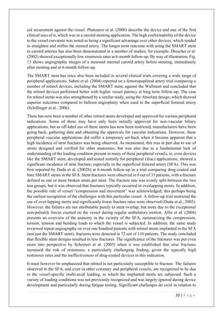 20 | P a g e
aid securement against the vessel. Phatouros et al. (2000) describe the device and one of the first
clinical uses of it, which was in a carotid stenting application. The high conformability of the device
to the vessel curvature was noted as being a significant advantage over other devices, which tended
to straighten and stiffen the stented artery. The longer term outcome with using the SMART stent
in carotid arteries has also been demonstrated in a number of studies; for example, Drescher et al.
(2002) showed exceptionally low restenosis rates at 6-month follow-up. By way of illustration, Fig.
13 shows angiographic images of a stenosed internal carotid artery before stenting, immediately
after stenting and at 6-month follow-up.
The SMART stent has since also been included in several clinical trials covering a wide range of
peripheral applications. Sabeti et al. (2004) reported on a femoropopliteal artery trial comparing a
number of nitinol devices, including the SMART stent, against the Wallstent and concluded that
the nitinol devices performed better with higher vessel patency at long term follow-up. The case
for nitinol stents was also strengthened by a similar study, using the Absolute design, which showed
superior outcomes compared to balloon angioplasty when used in the superficial femoral artery
(Schillinger et al., 2006).
There has now been a number of other nitinol stents developed and approved for various peripheral
indications. Some of these may have only been initially approved for non-vascular biliary
applications, but as off-label use of these stents has now been restricted, manufacturers have been
going back, gathering data and obtaining the approvals for vascular indications. However, these
peripheral vascular applications did suffer a temporary set-back when it became apparent that a
high incidence of strut fractures was being observed. As mentioned, this was in part due to use of
stents designed and verified for other anatomies, but was also due to a fundamental lack of
understanding of the loading condition present in many of these peripheral vessels, ie, even devices
like the SMART stent, developed and tested initially for peripheral (iliac) applications, showed a
significant incidence of strut fracture, especially in the superficial femoral artery (SFA). This was
first reported by Duda et al. (2002b) at 6-month follow-up in a trial comparing drug-coated and
bare SMART stents in the SFA. Stent fractures were observed in 6 out of 33 patients, with a fracture
defined as one or more broken struts per stent. The fracture rate was evenly split between the two
test groups, but it was observed that fractures typically occurred in overlapping stents. In addition,
the possible role of vessel “compression and movement” was acknowledged; this perhaps being
the earliest recognition of the challenges with this particular vessel. A follow-up trial restricted the
use of over-lapping stents and significantly lower fracture rates were observed (Duda et al., 2005).
However, the failures are not attributable purely to stent overlap, but more due to the exceptional
non-pulsatile forces exerted on the vessel during regular ambulatory motion. Allie et al. (2004)
presents an overview of the anatomy in the vicinity of the SFA, summarizing the compression,
torsion, tension and bending loads to which the vessel is subjected. In addition, the same study
reviewed repeat angiography on over one hundred patients with nitinol stents implanted in the SFA
(not just the SMART stent); fractures were detected in 72 out of 110 patients. The study concluded
that flexible stent designs resulted in less fractures. The significance of the fractures was put even
more into perspective by Scheinert et al. (2005) when it was established that strut fractures
increased the risk of restenosis; a particularly challenging finding, given the typically high
restenosis rates and the ineffectiveness of drug-coated devices in this indication.
It must however be emphasized that nitinol is not particularly susceptible to fracture. The failures
observed in the SFA, and even in other coronary and peripheral vessels, are recognized to be due
to the vessel-specific multi-axial loading, to which the implanted stents are subjected. Such a
variety of loading conditions was not previously recognized and was largely ignored during device
development and particularly during fatigue testing. Significant challenges do exist in relation to
 