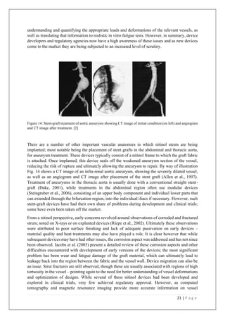 21 | P a g e
understanding and quantifying the appropriate loads and deformations of the relevant vessels, as
well as translating that information to realistic in vitro fatigue tests. However, in summary, device
developers and regulatory agencies now have a high awareness of these issues and as new devices
come to the market they are being subjected to an increased level of scrutiny.
Figure 14: Stent-graft treatment of aortic aneurysm showing CT image of initial condition (on left) and angiogram
and CT image after treatment. [2]
There are a number of other important vascular anatomies in which nitinol stents are being
implanted; most notable being the placement of stent grafts in the abdominal and thoracic aorta,
for aneurysm treatment. These devices typically consist of a nitinol frame to which the graft fabric
is attached. Once implanted, this device seals off the weakened aneurysm section of the vessel,
reducing the risk of rupture and ultimately allowing the aneurysm to repair. By way of illustration
Fig. 14 shows a CT image of an infra-renal aortic aneurysm, showing the severely dilated vessel,
as well as an angiogram and CT image after placement of the stent graft (Allen et al., 1997).
Treatment of aneurysms in the thoracic aorta is usually done with a conventional straight stent-
graft (Dake, 2001), while treatments in the abdominal region often use modular devices
(Steingruber et al., 2006), consisting of an upper body component and individual lower parts that
can extended through the bifurcation region, into the individual iliacs if necessary. However, such
stent-graft devices have had their own share of problems during development and clinical trials;
some have even been taken off the market.
From a nitinol perspective, early concerns revolved around observations of corroded and fractured
struts; noted on X-rays or on explanted devices (Riepe et al., 2002). Ultimately these observations
were attributed to poor surface finishing and lack of adequate passivation on early devices –
material quality and heat treatments may also have played a role. It is clear however that while
subsequent devices may have had other issues, the corrosion aspect was addressed and has not since
been observed. Jacobs et al. (2003) present a detailed review of these corrosion aspects and other
difficulties encountered with development of early versions of the devices; the most significant
problem has been wear and fatigue damage of the graft material, which can ultimately lead to
leakage back into the region between the fabric and the vessel wall. Device migration can also be
an issue. Strut fractures are still observed, though these are usually associated with regions of high
tortuosity in the vessel – pointing again to the need for better understanding of vessel deformations
and optimization of designs. While several of these nitinol devices had been developed and
explored in clinical trials, very few achieved regulatory approval. However, as computed
tomography and magnetic resonance imaging provide more accurate information on vessel
 