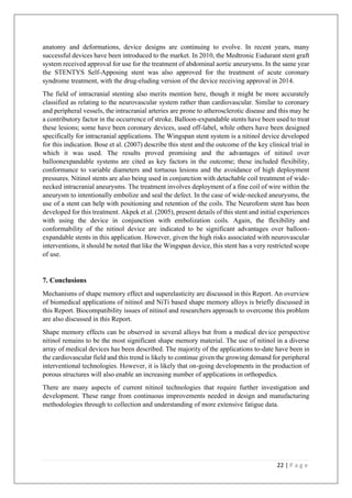 22 | P a g e
anatomy and deformations, device designs are continuing to evolve. In recent years, many
successful devices have been introduced to the market. In 2010, the Medtronic Eudurant stent graft
system received approval for use for the treatment of abdominal aortic aneurysms. In the same year
the STENTYS Self-Apposing stent was also approved for the treatment of acute coronary
syndrome treatment, with the drug-eluding version of the device receiving approval in 2014.
The field of intracranial stenting also merits mention here, though it might be more accurately
classified as relating to the neurovascular system rather than cardiovascular. Similar to coronary
and peripheral vessels, the intracranial arteries are prone to atherosclerotic disease and this may be
a contributory factor in the occurrence of stroke. Balloon-expandable stents have been used to treat
these lesions; some have been coronary devices, used off-label, while others have been designed
specifically for intracranial applications. The Wingspan stent system is a nitinol device developed
for this indication. Bose et al. (2007) describe this stent and the outcome of the key clinical trial in
which it was used. The results proved promising and the advantages of nitinol over
balloonexpandable systems are cited as key factors in the outcome; these included flexibility,
conformance to variable diameters and tortuous lesions and the avoidance of high deployment
pressures. Nitinol stents are also being used in conjunction with detachable coil treatment of wide-
necked intracranial aneurysms. The treatment involves deployment of a fine coil of wire within the
aneurysm to intentionally embolize and seal the defect. In the case of wide-necked aneurysms, the
use of a stent can help with positioning and retention of the coils. The Neuroform stent has been
developed for this treatment. Akpek et al. (2005), present details of this stent and initial experiences
with using the device in conjunction with embolization coils. Again, the flexibility and
conformability of the nitinol device are indicated to be significant advantages over balloon-
expandable stents in this application. However, given the high risks associated with neurovascular
interventions, it should be noted that like the Wingspan device, this stent has a very restricted scope
of use.
7. Conclusions
Mechanisms of shape memory effect and superelasticity are discussed in this Report. An overview
of biomedical applications of nitinol and NiTi based shape memory alloys is briefly discussed in
this Report. Biocompatibility issues of nitinol and researchers approach to overcome this problem
are also discussed in this Report.
Shape memory effects can be observed in several alloys but from a medical device perspective
nitinol remains to be the most significant shape memory material. The use of nitinol in a diverse
array of medical devices has been described. The majority of the applications to-date have been in
the cardiovascular field and this trend is likely to continue given the growing demand for peripheral
interventional technologies. However, it is likely that on-going developments in the production of
porous structures will also enable an increasing number of applications in orthopedics.
There are many aspects of current nitinol technologies that require further investigation and
development. These range from continuous improvements needed in design and manufacturing
methodologies through to collection and understanding of more extensive fatigue data.
 
