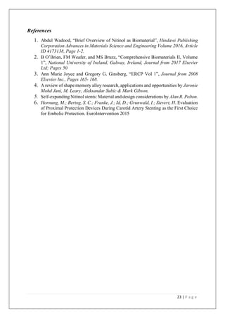 23 | P a g e
References
1. Abdul Wadood, “Brief Overview of Nitinol as Biomaterial”, Hindawi Publishing
Corporation Advances in Materials Science and Engineering Volume 2016, Article
ID 4173138, Page 1-2.
2. B O’Brien, FM Weafer, and MS Bruzz, “Comprehensive Biomaterials II, Volume
1”, National University of Ireland, Galway, Ireland, Journal from 2017 Elsevier
Ltd; Pages 50
3. Ann Marie Joyce and Gregory G. Ginsberg, “ERCP Vol 1”, Journal from 2008
Elsevier Inc., Pages 165- 168.
4. A review of shape memory alloy research, applications and opportunities by Jaronie
Mohd Jani, M. Leary, Aleksandar Subic & Mark Gibson.
5. Self-expanding Nitinol stents: Material and design considerations by Alan R. Pelton.
6. Hornung, M.; Bertog, S. C.; Franke, J.; Id, D.; Grunwald, I.; Sievert, H. Evaluation
of Proximal Protection Devices During Carotid Artery Stenting as the First Choice
for Embolic Protection. EuroIntervention 2015
 