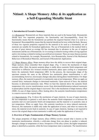 3 | P a g e
Nitinol: A Shape Memory Alloy & its application as
a Self-Expanding Metallic Stent
1. Introduction & Executive Summary
1.1. Biomaterial. Biomaterials are those materials that are used in the human body. Biomaterials
should have two important properties: bio functionality and biocompatibility. Good bio
functionality means that the biomaterial can perform the required function when it is used as a
biomaterial. Biocompatibility means that the material should not be toxic within the body. Because
of these two rigorous properties required for the material to be used as a biomaterial, not all
materials are suitable for biomedical applications. The use of biomaterials in the medical field is
an area of great interest as average life has increased due to advances in the use of surgical
instruments and the use of biomaterials. In vivo testing is related to testing within a living organism
and in vitro testing is related to testing in an artificial environment. There are many famous journals
related to biomaterials, for example, Biomaterials, Acta Biomaterialia, Journal of the Mechanical
Behaviour of Biomedical Materials, and Journal of Biomaterials Applications.
1.2. Shape Memory Alloys. Shape memory alloys have the ability to recover their original shape.
Shape memory alloys remember their original shape. (Fig. 1) shows the mechanism of shape
memory effect. Here, the parent austenite phase is stable above austenite finish temperature and
transforms to diffusion less twinned oriented martensitic phase upon cooling to a temperature
below the martensite finish temperature (𝑀𝑓). In this process, the macroscopic shape of the
specimen remains the same as the diffusion less martensitic phase transformation is self-
accommodating; however, microscopic changes take place during phase transformation. For shape
memory effect, the material in general is in martensitic state at test temperature. When we apply an
external force, martensite changes to detwinned martensite. Upon removal of force, the material
becomes in detwinned martensitic state. When we heat this material above the austenite finish
temperature (𝐴f), reverse transformation occurs from detwinned/deformation-induced martensite
to parent phase and the original shape is recovered. This is the mechanism of shape memory effect
(SME). In case of shape memory effect, heating above the austenite transformation temperatures
is a must to recover the original shape.
1.3. Superelasticity. (Fig. 2) shows the mechanism of super elasticity. In case of super elasticity,
the test temperature in general is well above the austenite finish temperature or in between the
austenite start (As) and austenite finish (Af) temperatures and the material is in austenitic state at
test temperature. When we apply force, this austenite transforms to stress induced martensite.
However, this martensite is stable only under the application of stress, and when we remove the
stress, the material reverts back to austenite. In case of super elasticity, heating is not required to
recover the original shape as here martensite is stable only under the application of stress.[1]
2. Overview of Topic: Fundamentals of Shape Memory Systems
The unique properties of shape memory alloys (SMAs) revolve around what is known as the
martensite transformation, whereby a solid-state change from one phase to another is induced,
through a change in temperature or stress. Irrespective of the alloy system, the higher temperature
phase is identified as austenite, while the lower temperature state is martensite. The transformation
 