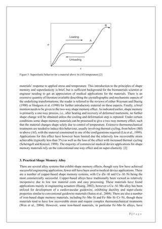 7 | P a g e
Figure 5: Superelastic behavior for a material above its (Af) temperature.[2]
materials’ response to applied stress and temperature. This introduction to the principles of shape
memory and superelasticity is brief, but is sufficient background for the biomaterials scientist or
engineer needing to get an appreciation of medical applications for the materials. There is an
extensive quantity of literature available describing the crystallographic and mechanistic aspects of
the underlying transformations; the reader is referred to the reviews of either Wayman and Duerig
(1990) or Hodgson et al. (1990) for further introductory material on these aspects. Finally, a brief
mention needs to be given to the two-way shape memory effect. As indicated earlier, shape memory
is primarily a one-way process, i.e., after heating and recovery of deformed martensite, no further
shape change will be obtained unless the cooling and deformation step is repeated. Under certain
conditions some shape memory materials can be processed to give a two-way memory effect, such
that the material changes shape solely due to control of temperature. Extensive thermomechanical
treatments are needed to induce this behaviour, usually involving thermal cycling, from below (Mf)
to above (Af), with the material constrained in one of the configurations required (Liu et al., 1999).
Applications for this effect have however been limited due the relatively low recoverable strain
achievable (typically less than 3%) as well as the loss of the effect with increased thermal cycling
(Scherngell and Kneissl, 1998). The majority of commercial medical device applications for shape
memory materials rely on the conventional one-way effect and on super-elasticity. [2]
3. Practical Shape Memory Alloy
There are several alloy systems that exhibit shape memory effects, though very few have achieved
successful engineering application; fewer still have been used in medical device applications. There
are a number of copper-based shape memory systems, with Cu–Zn–Al and Cu–Al–Ni being the
most commercially successful. Copper-based alloys have traditionally been viewed as relatively
inexpensive due to low raw material costs and easy processing. These materials have found
applications mainly in engineering actuators (Huang, 2002), however a Cu–Al–Mn alloy has been
utilized for development of a cardiovascular guidewire, exhibiting ductility and super-elastic
properties similar to conventional guidewire materials (Sutou et al., 2004). There are also a number
of iron-based shape memory materials, including Fe–Mn–Si and Fe–Mn–Si–Cr–Ni, though these
materials tend to have low recoverable strain and require complex thermomechanical treatments
(Wen et al., 2004). However, some iron-based materials, in particular Fe–Mn–Si alloys, have
 