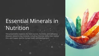 This presentation explores the food sources, functions, and deficiency
diseases related to key minerals, including Chlorine, Sulfur, Iron, Iodine,
Zinc, and Copper, vital for human health and development.
Essential Minerals in
Nutrition
 