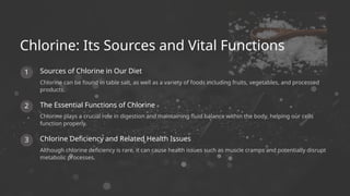 3
1
2
Although chlorine deficiency is rare, it can cause health issues such as muscle cramps and potentially disrupt
metabolic processes.
Chlorine plays a crucial role in digestion and maintaining fluid balance within the body, helping our cells
function properly.
Chlorine Deficiency and Related Health Issues
Sources of Chlorine in Our Diet
Chlorine can be found in table salt, as well as a variety of foods including fruits, vegetables, and processed
products.
The Essential Functions of Chlorine
Chlorine: Its Sources and Vital Functions
 