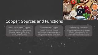 Food Sources of Copper
Copper is crucial for iron
metabolism and contributes to
collagen and elastin formation.
Copper: Sources and Functions
Functions of Copper
Copper deficiency may lead to
anemia, osteoporosis, and
severe developmental issues.
Deficiency Diseases
Copper is found in organ meats,
shellfish, whole grains, nuts,
seeds, and legumes.
 