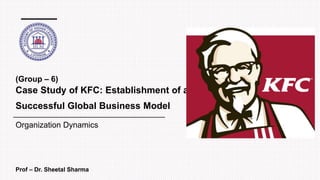 Case Study of KFC: Establishment of a
Successful Global Business Model
Prof – Dr. Sheetal Sharma
Organization Dynamics
(Group – 6)
 