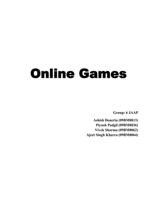Online Games<br />Group: 6 JAAP<br />Ashish Doneria (09BM8013)    Piyush Padgil (09BM8036)     Vivek Sharma (09BM8062)    Ajeet Singh Kharra (09BM8064)<br />Contents<br />Introduction................................................................................................. 3<br />History and evolution.................................................................................. 4<br />Ancestors before web 2.0 games................................................................. 4<br />Show me the money.................................................................................... 5<br />Current trends.............................................................................................. 5<br />Indian gaming industry................................................................................ 5<br />A gamer within you..................................................................................... 6<br />Major players............................................................................................... 6<br />Future projections........................................................................................ 9<br />References....................................................................................................10<br />The Game begins: Online games on Web 2.0<br />Introduction: Just one and half decades before, many of us used to read comics, play sports and enjoy  social gatherings to kill the leisure time. But now all of us love to play online games, not only to kill time but in fact many of us steal the time to fulfil our appetite for enjoying this magical world. Interesting thing to note is that gamut of online games is not limited to kids or teenagers, but it have caught every age, gender and identities of people to try it at least once, and thanks to its inherent nature, once played, it is always played. <br />When we play Farmville, Stickcricket or any other form of online games, most of us never realize that how big this online games industry has become. It is not just an entertainment, but a whole bunch of dedicated R&D, marketing and other teams of many corporations trying hard to get every pie of growing online games market. Today most of the online games that are present are also free and hence they are able to provide ample resources of enjoyment without the need to spend a single penny.<br />History and evolution: A great deal of story can be shared about the history of online games and much can be learned from this story. An online gamer should know the origins of the various types of online games which are responsible for the present degree of enjoyment. This source of entertainment started around the year 1969 when a two player game was developed with the basic aim for education. Since then it has seen an upward trend and hence many changes and new introductions took place. Many of the changes were quite loaded with new features, so attracted a high degree of attraction.<br />Major breakthrough in the era of online games had come with the concept of multiplayer online games. First multiplayer online game was born as a result of toil of the scientists and the software developers. Online games really blossomed after the year 1995 when multi-player games became online 'literally' to the maximum possible degree of realism. The monetary success of the parent companies that first launched these games was ample source of encouragement for other companies to venture in this field. Hence competition continues to grow from to the present moment. The features hence became more advanced in an effort to implement immaculate product differentiation and the resulting games became more and more advanced. <br />Free games were have been a part of online games for quite some time now and hence an idea about free games history is also quite interesting. The first games that were declared free were basically board games like chess and backgammon and today the list has increased to <br />free games being present in almost all the feasible genres of games. Online games history is full of magical solutions to all the questions which must have been raised in the mind of perhaps every online gamer.<br />A chorological order of evolution of online games is as follows:<br />1980s - Maze Wars by Xerox, Fantasy games like Dungeons and dragons, board Games like Chess and Scrabble.<br />1990s – Shooter games for head to head combats, using TCP/IP multiple strategy games called RTS allowing people to interact.<br />Cross platform integration of traditional console games like Playstation, Gamecube & Dreamcast – privates servers owned by users or open source community.<br />1990s – Classic games like Pacman and Tetris were written in flash, java, javascript using web browsers.<br />2000s – Virtual pet games like Neopets and Webkinz , use of Web technology called AJAX.<br />Ancestors before Web 2.0: Before web 2.0 evolution online games were based on Web 1.0 which did not have many inherent features of today’ games like online users interactions, social games, strategy games, blogs on games etc. A brief comparison about Web 2.0 games and with its immediate lineage is as follows:<br />Games 1.0Games 2.0DevelopmentMassive development projectionsFat clientIn browser gamingFlash and other rich media improvingMarketingOffline advertising driving players to retailCPC (Cost per click) and CPA (Cost per action) online advertising driving online playDistributionControlled by retail and big game portalsSocial network platformsViral growthContentTeams of level designersMulti player is user generated content for gamesMassive Multiplayer Online GamesMonetizationSelling games in jewel casesDigital download, adevertizingFree to play supported by subscription and digital good<br />Show me the money: Online games provider companies are not entertainment agencies as many perceive. In a business you have to generate money to keep it sustainable, online games is no exception. However it has some unique and some inherited from web 2.0 sites, revenue models listed below: <br />Try and buy: Many portals allows users to have some of the demos and games as free, but charge if users want to subscribe to advanced and full versions.<br />On-Demand, Subscription model: Players like Zapak/IndiaGames are coming up with subscription model for casual gamers. Most importantly, keep the prices so low that consumers don’t want to take the pains to pirate the game.<br />Apparels/Merchandise: This is an unexplored segment and companies like DanceMela are giving away the game for free and then they sell merchandise thru’ their games. This model also entails partnerships with entertainment sector (Bollywood) and creating specific games based on Bollywood/cricket etc.<br />Advertisement: Web 2.0 games attract online advertisements, due to its attractiveness to mass online users. <br />Current Trends: <br />As gamers move from console to online, the demographic is changing- in 2009, 28% of console gamers were female, compared to 43% of online gamers.<br />The online gaming industry is the fastest growing branch of the entire gaming industry.<br />Social Networking games like Mafia Wars, Farmville using popular social sites like Facebook, Orkut, MySpace, and Friendster – users get to form an online community and assume different roles.<br />Educational Games – Games not limited for fun but engage users to learn while play.<br />MMOGs: Massive Multiplayer Online Games are the latest fad in the online gaming world. These are the games which can support hundreds to thousand of online players playing simultaneously. Other than on personal computers these games can be played on gaming consoles connected through internet like PSP, PlayStation 3, Xbox 360, Nintendo DSi and Wii. Additionally, mobile devices and smart phones based on such operating systems as Windows Mobile and Google's Android, as well as the Apple iPhone are seeing an increase in the amount of MMO games available. <br />Indian Gaming Industry: Key statistics<br />2.8 million gamers in the country<br />72% gamers are from higher strata (i.e. sec A and B cities); 80% of gamers are from top 8 metros.<br />99% of gamers are from metros while small towns account for only 1%.<br />Indian gaming industry though still in a nascent phase, is evolving at a fast pace (@ 94% CAGR)<br />Mobile gaming contributes 58% of the total revenue.<br />A gamer within you: What kind of player you are?<br />Online gaming in a sense reflects the lifestyle, taste and preferences of the players. In a way it can help marketers to know their customers well by knowing which kind of person they are dealing with by knowing which kind of gamer they are. In the following list some major categories of online gamers have been listed:<br />Power Gamers who represent 11 percent of the games market, and 30 cents on the dollar on retain and online games. <br />Social Gamers play games as a way to interact with friends. <br />Leisure Gamers spend 58 hours per month playing mainly casual titles. <br />Dormant Gamers have fewer opportunities to game because of scheduling issues with family, work or school. <br />Incidental Gamers lack motivation and play out of boredom but spend 20 hours or more a month playing online games. <br />Occasional Gamers play puzzle, word and board games almost exclusively.<br />What kinds of games are played online most often? <br />52% Puzzles, Board games, Game Shows, Trivia, Cards <br />22% Action, Sports games, Strategy/Role-playing games <br />9% Shockwave/Flash Browser-based mini games <br />7% Persistent Multiplayer universe <br />11% Other <br />Major players in online gaming industry:<br />IBIBO.com: <br />It has emerged as a fast growing, social games based social networking platform. It enables users to get connected and network through various forms of social gaming and contesting genres.<br />It is one of the few India focussed players leading the social gaming revolution.<br />To do away with the concept of playing game with computers, mobile or consol, ibibo launched games which allowed friends to play together. ibibo hosts three key genre of games:<br />,[object Object],In these formats users own a farm or a street or a house or any such virtual asset and they are encouraged to role play and do tasks along with their friends. Tasks further drive points for the users and hence a leader board that drives competition and cooption amongst friends. The key aspect here is that the social application acts as a catalyst for users to come back and pull friends to the social network every day. These games act as conversation starters and makes relationships in the social context more valuable<br />Examples: Typical example of the role playing formats is ibibo.com's Great Indian Parking Wars and ibibo Farms.<br />,[object Object]