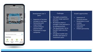 Development over 5
years:
• Expansion of services
• Increase in user base
• Partnership with
major brands
• Launch of Paytm
payment Bank
• Investment in major
companies
Challenges
• The highly competitive
and low margin payment
business
• No balance sheet or
strength in the payment in
its leading business
• The big promoter risk as
founder holds very low
equity.
• Up against market savy
Zerodha and Upstox in
investment space.
Growth opportunities
• Expansion of
financial services
• Penetration in rural
markets
• International
expansion
• Fintech partnership
 