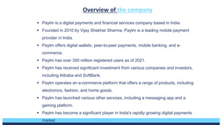 Development over 5
years:
• Expansion of services
• Increase in user base
• Partnership with
major brands
• Launch of Paytm
payment Bank
• Investment in major
companies
Growth opportunities
• Expansion of
financial services
• Penetration in rural
markets
• International
expansion
• Fintech partnership
Overview of the company
Discount Pricing
 Paytm is a digital payments and financial services company based in India.
 Founded in 2010 by Vijay Shekhar Sharma, Paytm is a leading mobile payment
provider in India.
 Paytm offers digital wallets, peer-to-peer payments, mobile banking, and e-
commerce.
 Paytm has over 350 million registered users as of 2021.
 Paytm has received significant investment from various companies and investors,
including Alibaba and SoftBank.
 Paytm operates an e-commerce platform that offers a range of products, including
electronics, fashion, and home goods.
 Paytm has launched various other services, including a messaging app and a
gaming platform.
 Paytm has become a significant player in India's rapidly growing digital payments
market
 