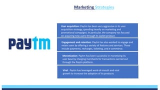 User acquisition: Paytm has been very aggressive in its user
acquisition strategy, spending heavily on marketing and
promotional campaigns. In particular, the company has focused
on acquiring new users through its wallet product.
Engagement and retention: Paytm has also worked to engage and
retain users by offering a variety of features and services. These
include payments, recharges, ticketing, and e-commerce.
Monetization: Paytm has been successful in monetizing its
user base by charging merchants for transactions carried out
through the Paytm platform.
Viral : Paytm has leveraged word-of-mouth and viral
growth to increase the adoption of its products
Marketing Strategies
 