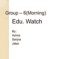 Group – 6(Morning)
Edu. Watch
By:
Ashna
Sanjna
Jalpa
 