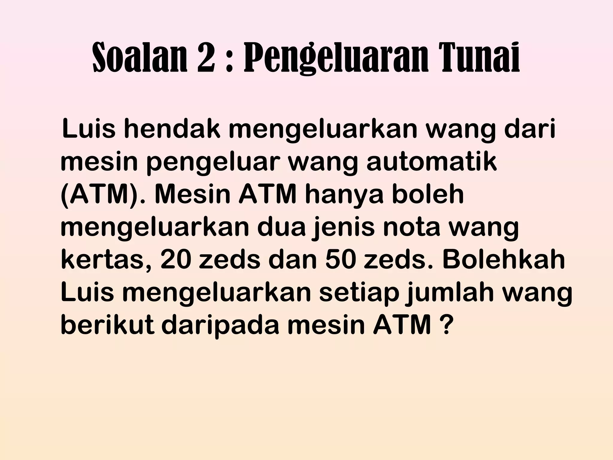 Soalan 2 : Pengeluaran Tunai
Luis hendak mengeluarkan wang dari
mesin pengeluar wang automatik
(ATM). Mesin ATM hanya boleh
mengeluarkan dua jenis nota wang
kertas, 20 zeds dan 50 zeds. Bolehkah
Luis mengeluarkan setiap jumlah wang
berikut daripada mesin ATM ?
 