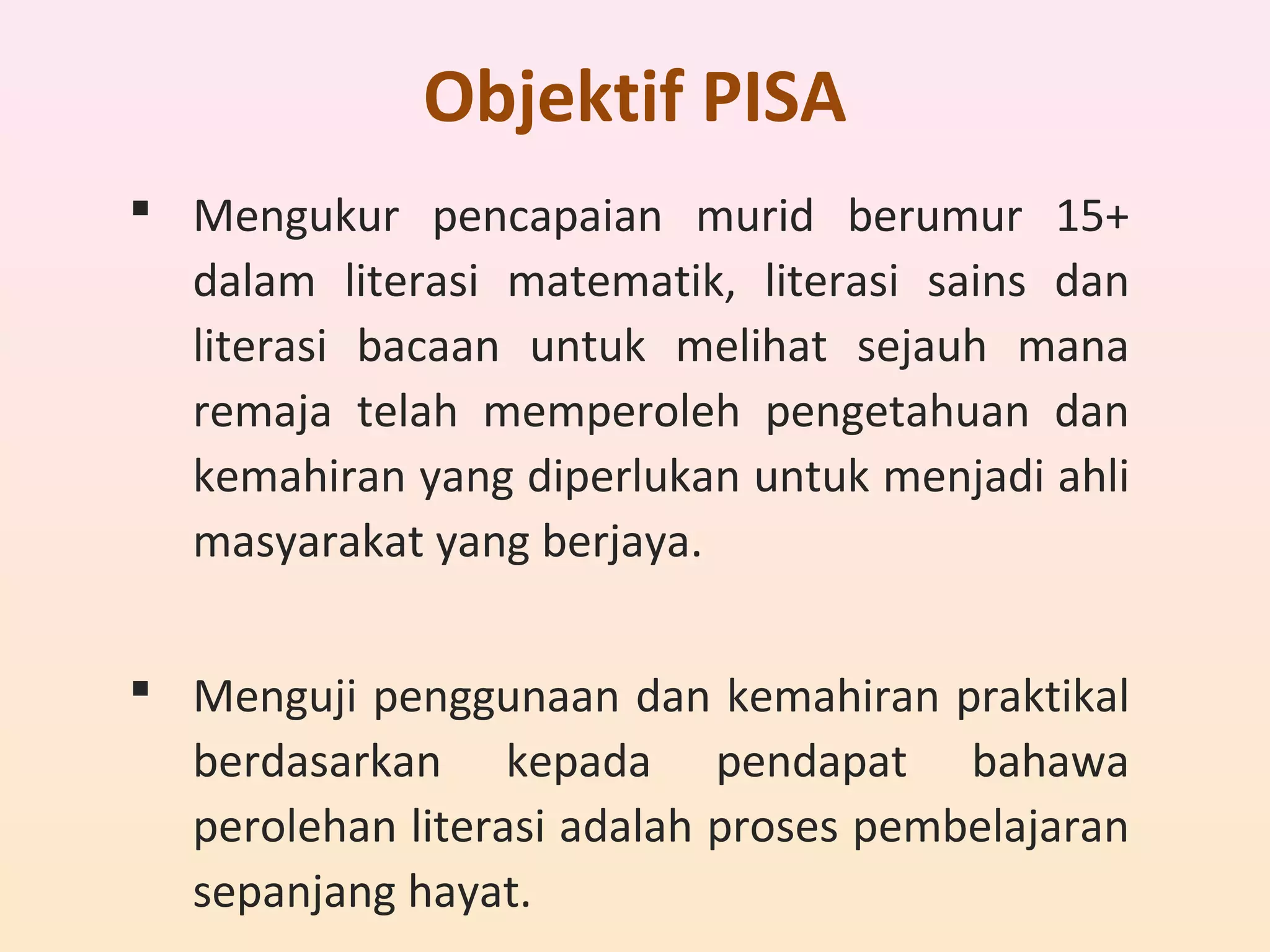 Objektif PISA
 Mengukur pencapaian murid berumur 15+
dalam literasi matematik, literasi sains dan
literasi bacaan untuk melihat sejauh mana
remaja telah memperoleh pengetahuan dan
kemahiran yang diperlukan untuk menjadi ahli
masyarakat yang berjaya.
 Menguji penggunaan dan kemahiran praktikal
berdasarkan kepada pendapat bahawa
perolehan literasi adalah proses pembelajaran
sepanjang hayat.
 