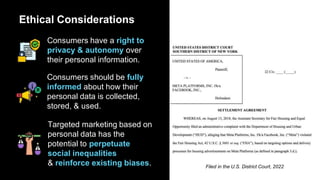 Ethical Considerations
Consumers have a right to
privacy & autonomy over
their personal information.
Consumers should be fully
informed about how their
personal data is collected,
stored, & used.
Targeted marketing based on
personal data has the
potential to perpetuate
social inequalities
& reinforce existing biases. Filed in the U.S. District Court, 2022
 