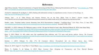 References
Adjei-Ohene, Kennedy. “Ethical Considerations in Targeted Advertising and Data Privacy: Balancing Personalization and Privacy.” Www.linkedin.com, 8 June
2023, www.linkedin.com/pulse/ethical-considerations-targeted-advertising-data-adjei-ohene-.
Arnold, M., Goldschmitt, M., & Rigotti, T. (2023). Dealing with information overload: A comprehensive review. Frontiers in Psychology, 14.
https://doi.org/10.3389/fpsyg.2023.1122200
Arbanas, Jana , et al. “Data Privacy and Security Worries Are on the Rise, While Trust Is Down.” Deloitte Insights, 2024,
www2.deloitte.com/xe/en/insights/industry/telecommunications/connectivity-mobile-trends-survey/2023/data-privacy-and-security.html.
Hendrix, Justin. “Facebook Settles Lawsuit Stemming from HUD Discrimination Complaint | TechPolicy.Press.” Tech Policy Press, 21 June 2022,
www.techpolicy.press/facebook-settles-lawsuit-stemming-from-hud-discrimination-complaint/. Accessed 20 Mar. 2024.
HALIMY, A. (2023, February 20). Malaysia comes in at the 11th spot for breach of user’s data. Retrieved March 28, 2024, from Sinar Daily
website: https://www.sinardaily.my/article/190554/focus/national/malaysia-comes-in-at-the-11th-spot-for-breach-of-users-
data#:~:text=According%20to%20the%20leaked%20data,been%2044.2%20million%20hacked%20accounts.
Khan, S. (2019, March 11). 60% online users fear unauthorised data collection, only 11% users read privacy policies: Survey. The Economic
Times. https://economictimes.indiatimes.com/small-biz/policy-trends/60-online-users-fear-unauthorised-data-collection-only-11-users-read-privacy-policies-
survey/articleshow/68355981.cms?from=mdr
Koetsier, J. (2019, February 9). Only 17% Of Consumers Believe Personalized Ads Are Ethical, Survey Says. Forbes.
https://www.forbes.com/sites/johnkoetsier/2019/02/09/83-of-consumers-believe-personalized-ads-are-morally-wrong-survey-says/?sh=734d0c2e19f5
Mckeon, K. (2019, August 7). Visual Objects. Visual Objects. https://visualobjects.com/web-design/blog/targeted-advertising-invasion-of-privacy
Morey, T., Forbath, T., & Schoop, A. (2015, May). Customer Data: Designing for Transparency and Trust. Harvard Business
Review. https://hbr.org/2015/05/customer-data-designing-for-transparency-and-trust
 