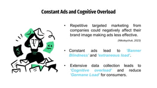 Constant Ads and Cognitive Overload
• Constant ads lead to ‘Banner
Blindness’ and ‘extraneous load’.
• Extensive data collection leads to
‘Cognitive overload’ and reduce
‘Germane Load’ for consumers.
• Repetitive targeted marketing from
companies could negatively affect their
brand image making ads less effective.
(Nikoleychuk, 2023)
 