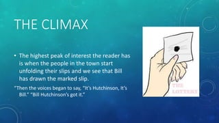 THE CLIMAX 
• The highest peak of interest the reader has 
is when the people in the town start 
unfolding their slips and we see that Bill 
has drawn the marked slip. 
“Then the voices began to say, “It’s Hutchinson, It’s 
Bill.” “Bill Hutchinson’s got it.” 
 