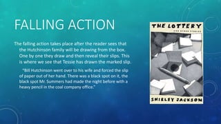 FALLING ACTION 
The falling action takes place after the reader sees that 
the Hutchinson family will be drawing from the box. 
One by one they draw and then reveal their slips. This 
is where we see that Tessie has drawn the marked slip. 
“Bill Hutchinson went over to his wife and forced the slip 
of paper out of her hand. There was a black spot on it, the 
black spot Mr. Summers had made the night before with a 
heavy pencil in the coal company office.” 
 