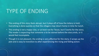 TYPE OF ENDING 
• The ending of this story feels abrupt, but it plays off of how the lottery is held. 
Everything is done quickly so that the villagers may return home in time for lunch. 
• This ending is not a happy one, or at least not for Tessie, but it works for the story. 
The reader is expecting that someone is to be stoned before the story ends, or it 
would feel incomplete. 
• Though it is not pleasant, the ending is very affective for the story; it wraps up the 
plot and is easy to transition to after experiencing the rising and falling action. 
 