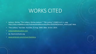 WORKS CITED 
• Jackson, Shirley. "The Lottery--Shirley Jackson." "The Lottery" (1948) (n.d.): n. pag. 
Http://sites.middlebury.edu/individualandthesociety/files/2010/09/jackson_lottery.pdf. Web. 
• "The Lottery." YouTube. YouTube, 21 Aug. 2009. Web. 16 Oct. 2014. 
• www.brighteducation.com 
• dp. Davincischools.org 
• www.pinterest.com/school-thelottery 
