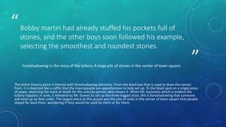 ” 
“Bobby martin had already stuffed his pockets full of 
stones, and the other boys soon followed his example, 
selecting the smoothest and roundest stones. 
Foreshadowing in the story of the lottery. A large pile of stones in the corner of town square. 
The entire literary piece is littered with foreshadowing elements. From the black box that is used to draw the names 
from, it is depicted like a coffin that the townspeople are apprehensive to help set up. To the black spot on a single piece 
of paper, depicting the mark of death for the unlucky person who choses it. When Mr. Summers which is evident the 
lottery happens in June, is followed by Mr. Graves to set up the three legged stool, this is foreshadowing that someone 
will wind up six feet under. The largest piece to this puzzle was the pile of rocks in the corner of town square that people 
stayed far back from, wondering if they would be used by them or for them. 
 
