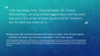 ” 
“Little late today, folks. The postmaster, Mr. Graves, 
followed him, carrying a three legged stool, and the stool 
was put in the center of town square and Mr. Summers 
set the black box down on it. 
Rising action, Mr. Summers declares the lottery as open. Lists of every family 
member are drawn up, everyone assembles in the town square. 
The Rising Action begins when the black box is produced and placed in the town square for all the townspeople 
to see. Mr. Summers begins the drawing by stirring the papers within the black box. Each person is called up to 
draw a slip of paper out of the box. The rising action concludes when everyone has drawn a slip of paper out of 
the box. 
 
