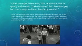 "I think we ought to start over," Mrs. Hutchinson said, as 
quietly as she could. "I tell you it wasn't fair. You didn't give 
him time enough to choose. Everybody saw that." 
In this case Tessi is the “man” part of the conflict and the towns people are the “society” 
that is against her. Tessi can’t believe that she or her family has been chosen. She pleads 
her case to her fellow townspeople and her own family. It falls on deaf ears as the towns 
people start pelting her with rocks. 
 