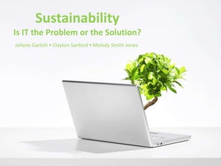 SustainabilityIs IT the Problem or the Solution? Joliene Garlich ● Clayton Sanford ● Melody Smith Jones 