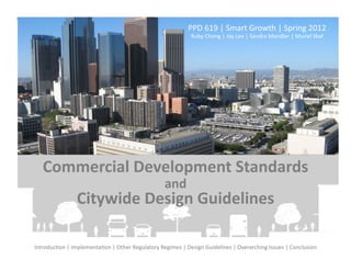 PPD	
  619	
  |	
  Smart	
  Growth	
  |	
  Spring	
  2012	
  	
  
                                                                                    Ruby	
  Chong	
  |	
  Jay	
  Lee	
  |	
  Sandra	
  Mendler	
  |	
  Muriel	
  Skaf	
  	
  
                                                                                                                               	
   	
  




    Commercial	
  Development	
  Standards	
  	
  
                                                                      and	
  	
  
                       Citywide	
  Design	
  Guidelines	
  

IntroducFon	
  |	
  ImplementaFon	
  |	
  Other	
  Regulatory	
  Regimes	
  |	
  Design	
  Guidelines	
  |	
  Overarching	
  Issues	
  |	
  Conclusion	
  
 