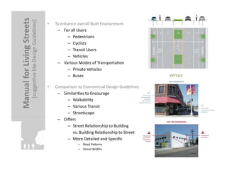 Manual	
  for	
  Living	
  Streets	
  
                                  [suggesFve	
  like	
  Design	
  Guidelines]
                                                                            	
  
                                                                                   •    To	
  enhance	
  overall	
  Built	
  Environment	
  
                                                                                         –  For	
  all	
  Users	
  
                                                                                                 –  Pedestrians	
  
                                                                                                 –  Cyclists	
  
                                                                                                 –  Transit	
  Users	
  
                                                                                                 –  Vehicles	
  
                                                                                         –  Various	
  Modes	
  of	
  TransportaFon	
  
                                                                                                 –  Private	
  Vehicles	
  
                                                                                                 –  Buses	
                                                            versus	
  

                                                                                   •    Comparison	
  to	
  Commercial	
  Design	
  Guidelines	
  
                                                                                         –  SimilariFes	
  to	
  Encourage	
  
                                                                                              –  Walkability	
  
                                                                                              –  Various	
  Transit	
  
                                                                                              –  Streetscape	
  
                                                                                         –  Diﬀers	
  
                                                                                              –  Street	
  RelaFonship	
  to	
  Building	
  
                                                                                              	
  	
  	
  	
  	
  vs.	
  Building	
  RelaFonship	
  to	
  Street	
  
                                                                                              –  More	
  Detailed	
  and	
  Speciﬁc	
  
                                                                                                            –  Road	
  Palerns	
  
                                                                                                            –  Street	
  Widths	
  
 