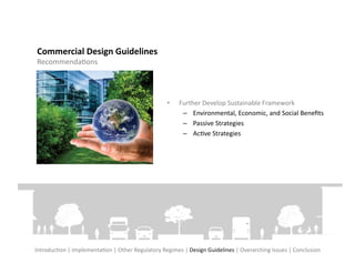 Commercial	
  Design	
  Guidelines	
  
 RecommendaFons	
  




                                                                       •     Further	
  Develop	
  Sustainable	
  Framework	
  
                                                                              –  Environmental,	
  Economic,	
  and	
  Social	
  Beneﬁts	
  
                                                                              –  Passive	
  Strategies	
  
                                                                              –  AcFve	
  Strategies	
  




IntroducFon	
  |	
  ImplementaFon	
  |	
  Other	
  Regulatory	
  Regimes	
  |	
  Design	
  Guidelines	
  |	
  Overarching	
  Issues	
  |	
  Conclusion	
  
 