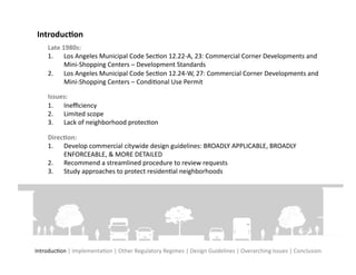 Introduc?on	
  
      Late	
  1980s:	
  	
  
      1.  Los	
  Angeles	
  Municipal	
  Code	
  SecFon	
  12.22-­‐A,	
  23:	
  Commercial	
  Corner	
  Developments	
  and	
  
               Mini-­‐Shopping	
  Centers	
  –	
  Development	
  Standards	
  
      2.  Los	
  Angeles	
  Municipal	
  Code	
  SecFon	
  12.24-­‐W,	
  27:	
  Commercial	
  Corner	
  Developments	
  and	
  
               Mini-­‐Shopping	
  Centers	
  –	
  CondiFonal	
  Use	
  Permit	
  

      Issues:	
  	
  
      1.  Ineﬃciency	
  
      2.  Limited	
  scope	
  
      3.  Lack	
  of	
  neighborhood	
  protecFon	
  

      Direc?on:	
  	
  
      1.  Develop	
  commercial	
  citywide	
  design	
  guidelines:	
  BROADLY	
  APPLICABLE,	
  BROADLY	
  
           ENFORCEABLE,	
  &	
  MORE	
  DETAILED	
  
      2.  Recommend	
  a	
  streamlined	
  procedure	
  to	
  review	
  requests	
  
      3.  Study	
  approaches	
  to	
  protect	
  residenFal	
  neighborhoods	
  




IntroducFon	
  |	
  ImplementaFon	
  |	
  Other	
  Regulatory	
  Regimes	
  |	
  Design	
  Guidelines	
  |	
  Overarching	
  Issues	
  |	
  Conclusion	
  
 