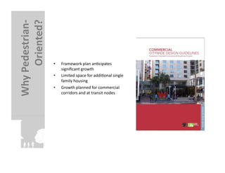 Oriented?	
  
Why	
  Pedestrian-­‐


                        •    Framework	
  plan	
  anFcipates	
  
                             signiﬁcant	
  growth	
  
                        •    Limited	
  space	
  for	
  addiFonal	
  single	
  
                             family	
  housing	
  
                        •    Growth	
  planned	
  for	
  commercial	
  
                             corridors	
  and	
  at	
  transit	
  nodes	
  
 