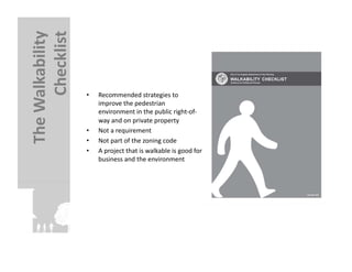 Checklist	
  
The	
  Walkability	
  

                         •    Recommended	
  strategies	
  to	
  
                              improve	
  the	
  pedestrian	
  
                              environment	
  in	
  the	
  public	
  right-­‐of-­‐
                              way	
  and	
  on	
  private	
  property	
  
                         •    Not	
  a	
  requirement	
  
                         •    Not	
  part	
  of	
  the	
  zoning	
  code	
  
                         •    A	
  project	
  that	
  is	
  walkable	
  is	
  good	
  for	
  
                              business	
  and	
  the	
  environment	
  
 