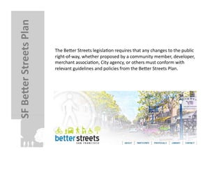 SF	
  BeJer	
  Streets	
  Plan	
  

                                     The	
  Beler	
  Streets	
  legislaFon	
  requires	
  that	
  any	
  changes	
  to	
  the	
  public	
  
                                     right-­‐of-­‐way,	
  whether	
  proposed	
  by	
  a	
  community	
  member,	
  developer,	
  
                                     merchant	
  associaFon,	
  City	
  agency,	
  or	
  others	
  must	
  conform	
  with	
  
                                     relevant	
  guidelines	
  and	
  policies	
  from	
  the	
  Beler	
  Streets	
  Plan.	
  
 