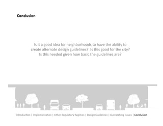 Conclusion	
  




                   Is	
  it	
  a	
  good	
  idea	
  for	
  neighborhoods	
  to	
  have	
  the	
  ability	
  to	
  
                 create	
  alternate	
  design	
  guidelines?	
  	
  Is	
  this	
  good	
  for	
  the	
  city?	
  
                          Is	
  this	
  needed	
  given	
  how	
  basic	
  the	
  guidelines	
  are?	
  




IntroducFon	
  |	
  ImplementaFon	
  |	
  Other	
  Regulatory	
  Regimes	
  |	
  Design	
  Guidelines	
  |	
  Overarching	
  Issues	
  |	
  Conclusion	
  
 