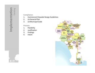 Implementa?on	
  
               ExisFng	
     Compliance:	
  
                             1.  Commercial	
  Citywide	
  Design	
  Guidelines	
  
                             2.  LA	
  General	
  Plan	
  
                             3.  LA	
  Municipal	
  Code	
  

                             Process:	
  	
  
                             1.  Flexibility	
  
                             2.  JusFﬁcaFon	
  
                             3.  Findings	
  
                             4.  Intent	
  
 