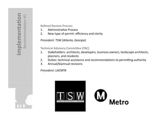Implementa?on	
  
               RecommendaFon	
  #1	
     Reﬁned	
  Review	
  Process	
  
                                         1.  AdministraFve	
  Process	
  
                                         2.  New	
  type	
  of	
  permit:	
  eﬃciency	
  and	
  clarity	
  
                                         Precedent:	
  TSW	
  (Atlanta,	
  Georgia)	
  

                                         Technical	
  Advisory	
  CommiJee	
  (TAC)	
  
                                         1.  Stakeholders:	
  architects,	
  developers,	
  business	
  owners,	
  landscape	
  architects,	
  
                                              planners,	
  and	
  residents	
  
                                         2.  DuFes:	
  technical	
  assistance	
  and	
  recommendaFons	
  to	
  permi`ng	
  authority	
  
                                         3.  Annual/biannual	
  revisions	
  
                                         Precedent:	
  LACMTA	
  
 