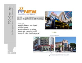 TOD	
  Overlays	
  
                                                            	
  
                 [sFll	
  suggesFve	
  –	
  more	
  thorough]




                                                                   ObjecFve:	
  	
  
                                                                   walkable,	
  healthy	
  and	
  vibrant	
  
                                                                   neighborhoods	
  	
  
                                                                   [greater	
  objecFve	
  to	
  reduce	
  
                                                                   obesity	
  and	
  improving	
  health	
  
                                                                                                                      versus	
  
                                                                   standards	
  in	
  Los	
  Angeles	
  county]	
  
 